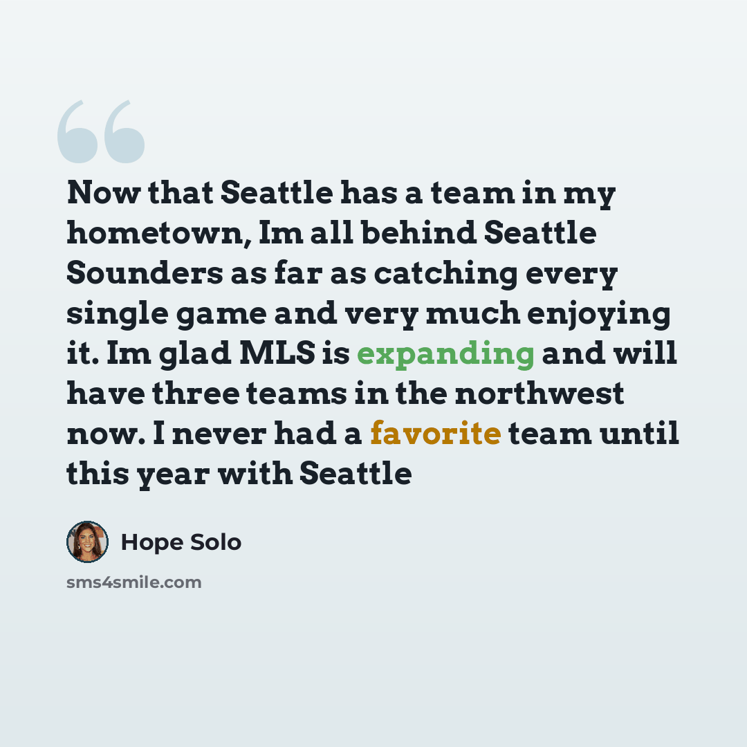 “Now that Seattle has a team in my hometown, Im all behind Seattle Sounders as far as catching every single game and very much enjoying it. Im glad MLS is expanding and will have three teams in the northwest now. I never had a favorite team until this year with Seattle” quote by Hope Solo