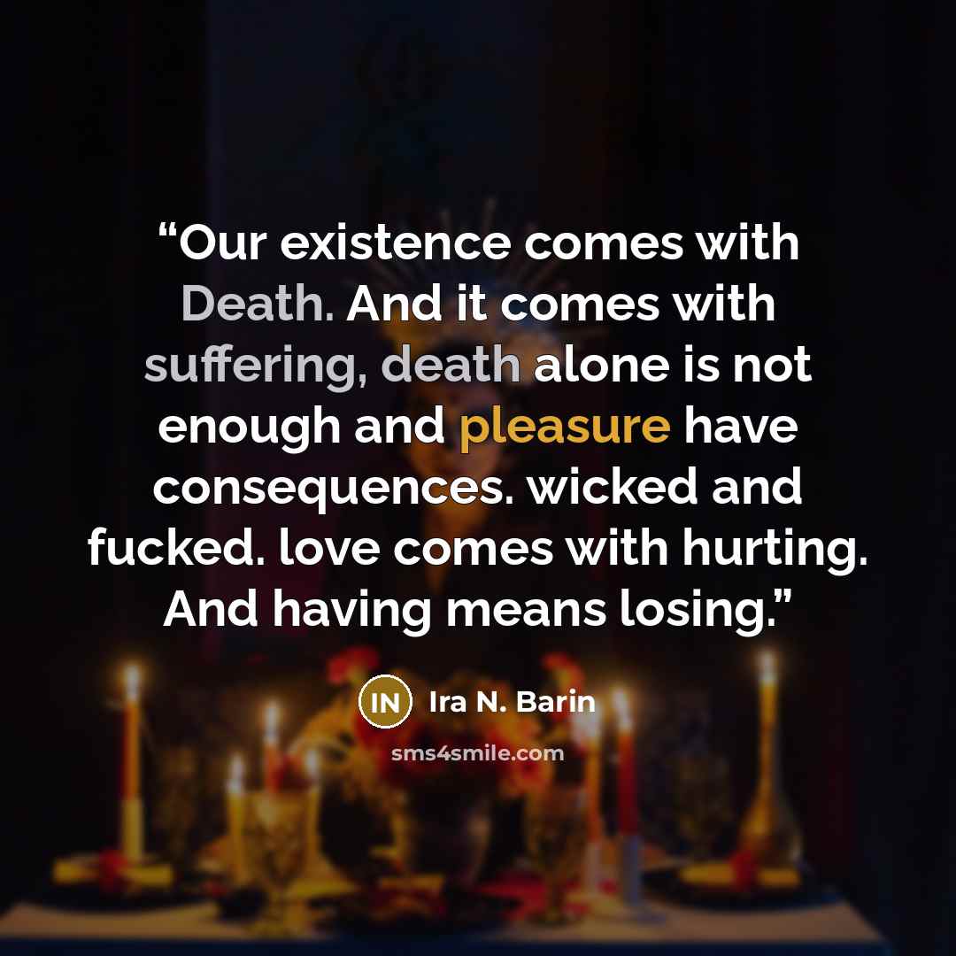 “Our existence comes with Death. And it comes with suffering, death alone is not enough and pleasure have consequences. wicked and fucked. love comes with hurting. And having means losing.” quote by Ira N. Barin