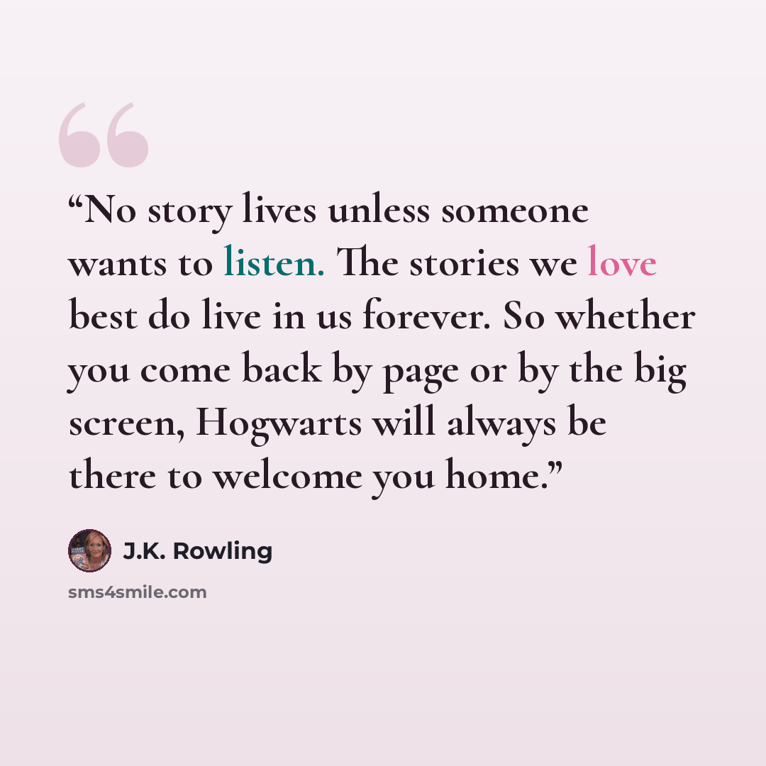 “No story lives unless someone wants to listen. The stories we love best do live in us forever. So whether you come back by page or by the big screen, Hogwarts will always be there to welcome you home.” quote by J.K. Rowling