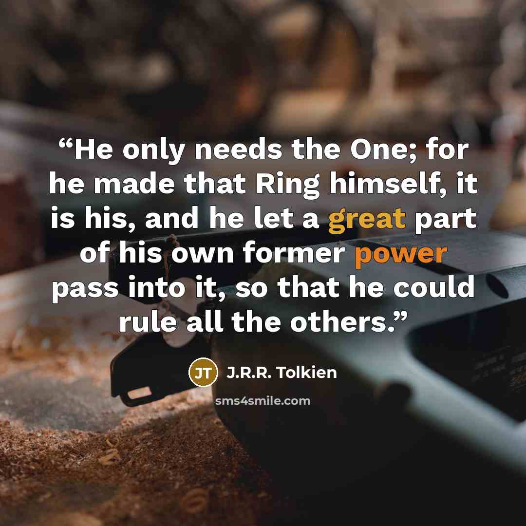 “He only needs the One; for he made that Ring himself, it is his, and he let a great part of his own former power pass into it, so that he could rule all the others.” quote by J.R.R. Tolkien