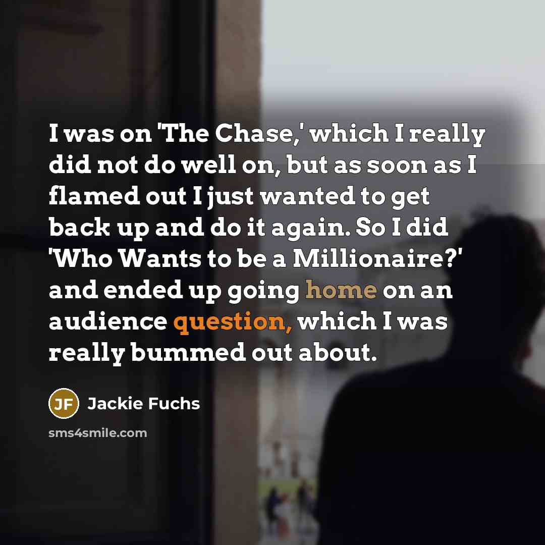 “I was on 'The Chase,' which I really did not do well on, but as soon as I flamed out I just wanted to get back up and do it again. So I did 'Who Wants to be a Millionaire?' and ended up going home on an audience question, which I was really bummed out about.” quote by Jackie Fuchs