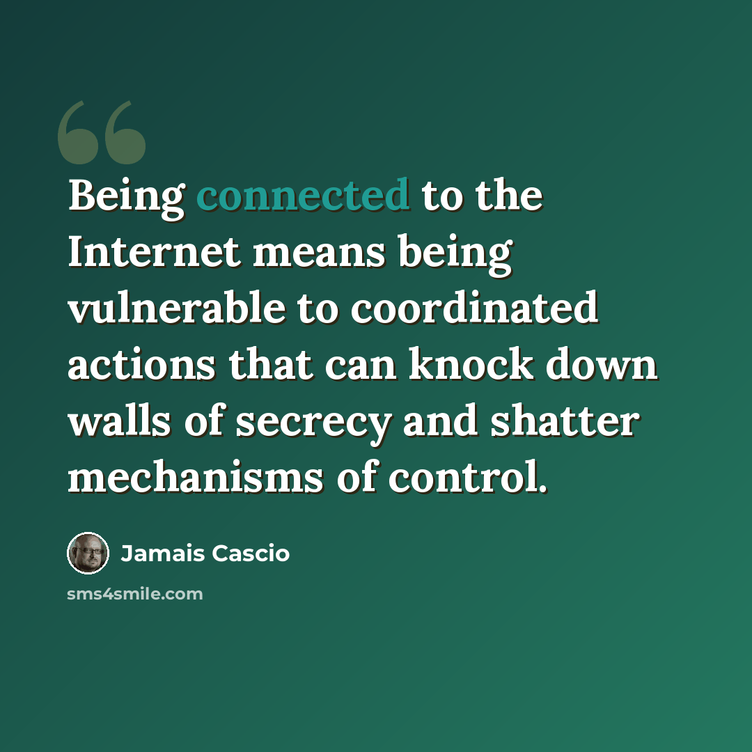 “Being connected to the Internet means being vulnerable to coordinated actions that can knock down walls of secrecy and shatter mechanisms of control.” quote by Jamais Cascio