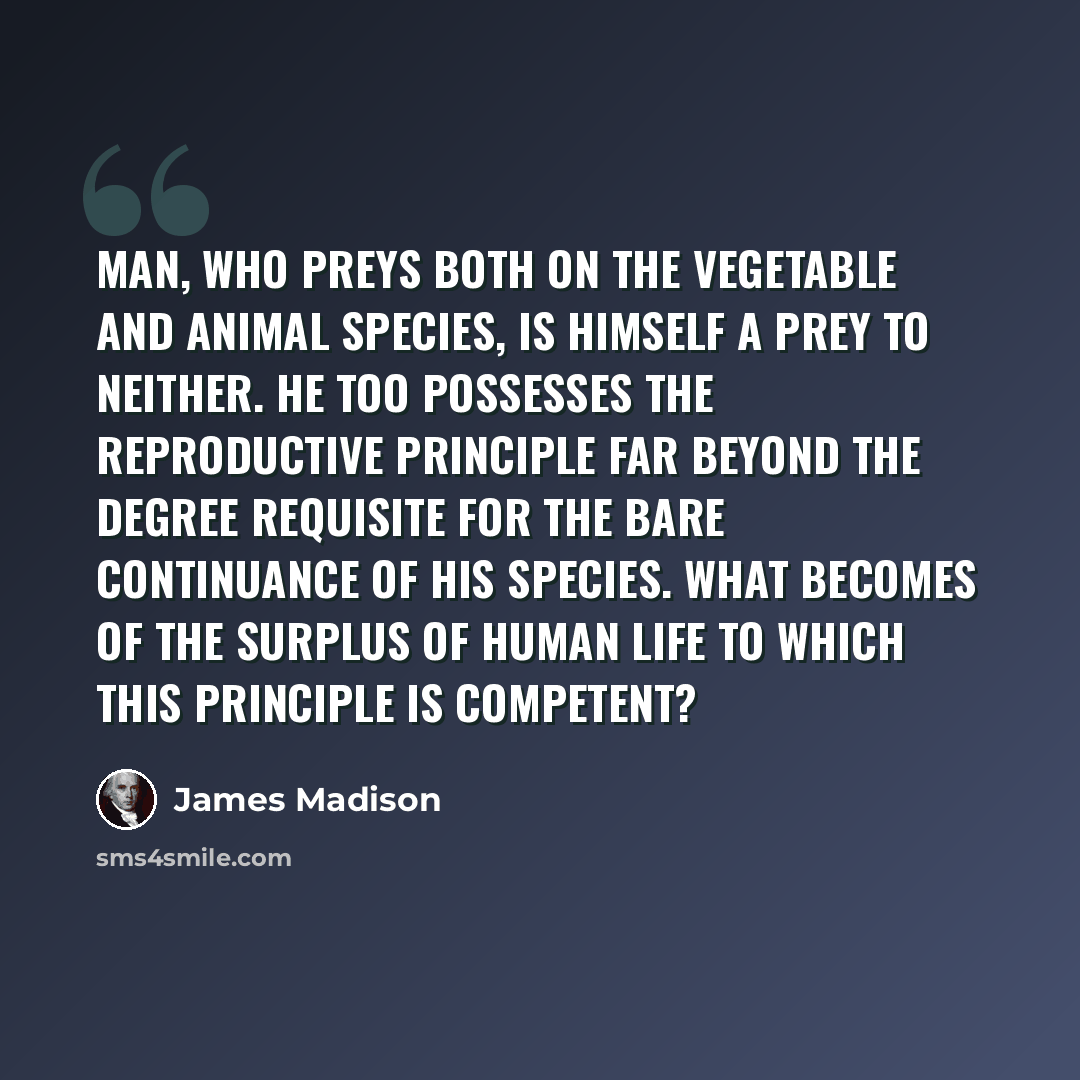 “Man, who preys both on the vegetable and animal species, is himself a prey to neither. He too possesses the reproductive principle far beyond the degree requisite for the bare continuance of his species. What becomes of the surplus of human life to which this principle is competent?” quote by James Madison