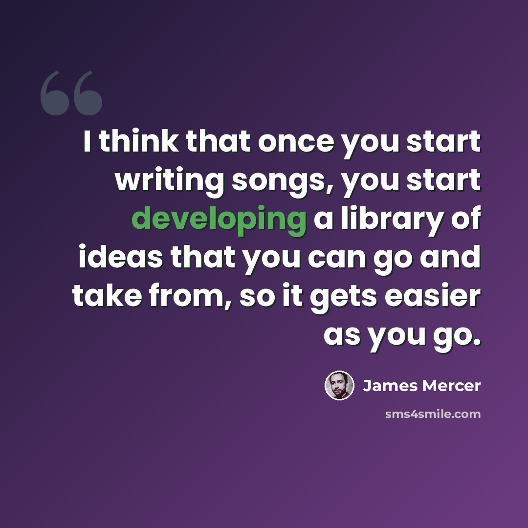 “I think that once you start writing songs, you start developing a library of ideas that you can go and take from, so it gets easier as you go.” quote by James Mercer
