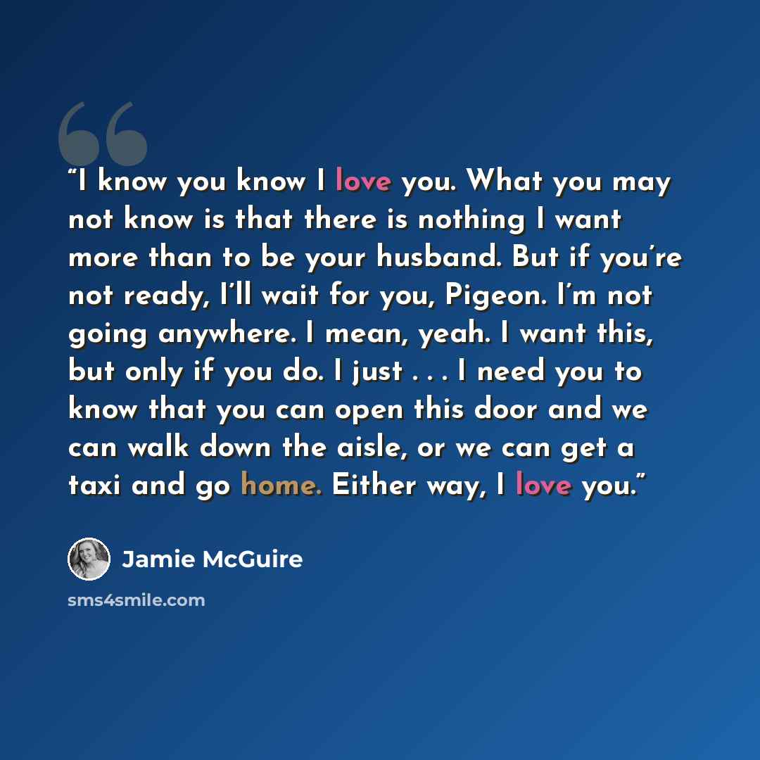 “I know you know I love you. What you may not know is that there is nothing I want more than to be your husband. But if you’re not ready, I’ll wait for you, Pigeon. I’m not going anywhere. I mean, yeah. I want this, but only if you do. I just . . . I need you to know that you can open this door and…” quote by Jamie McGuire