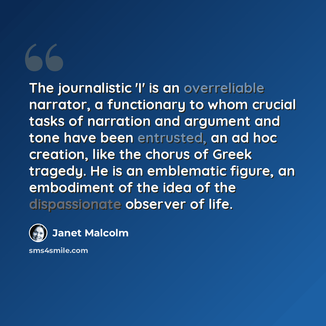 “The journalistic 'I' is an overreliable narrator, a functionary to whom crucial tasks of narration and argument and tone have been entrusted, an ad hoc creation, like the chorus of Greek tragedy. He is an emblematic figure, an embodiment of the idea of the dispassionate observer of life.” quote by Janet Malcolm