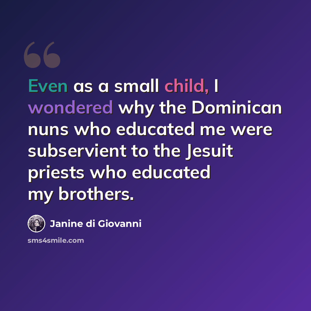 “Even as a small child, I wondered why the Dominican nuns who educated me were subservient to the Jesuit priests who educated my brothers.” quote by Janine di Giovanni
