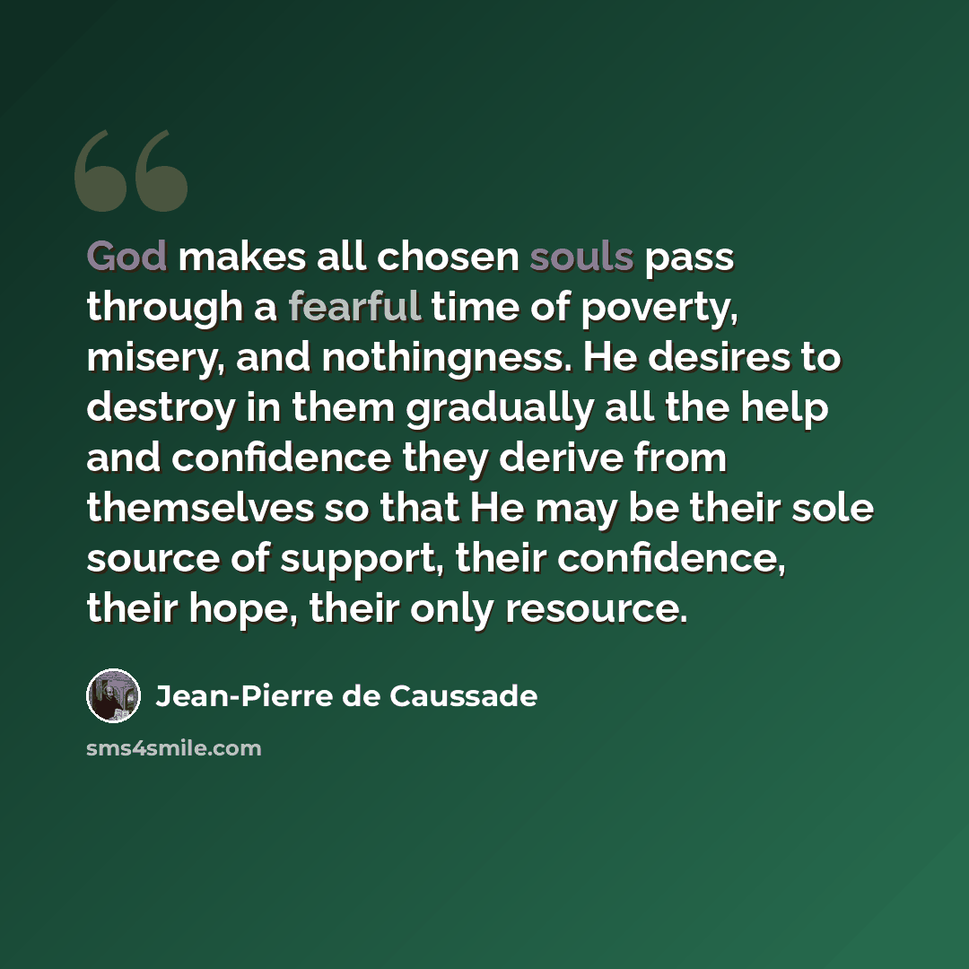 “God makes all chosen souls pass through a fearful time of poverty, misery, and nothingness. He desires to destroy in them gradually all the help and confidence they derive from themselves so that He may be their sole source of support, their confidence, their hope, their only resource.” quote by Jean-Pierre de Caussade