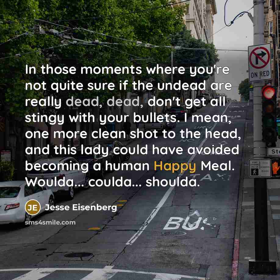 “In those moments where you're not quite sure if the undead are really dead, dead, don't get all stingy with your bullets. I mean, one more clean shot to the head, and this lady could have avoided becoming a human Happy Meal. Woulda... coulda... shoulda.” quote by Jesse Eisenberg
