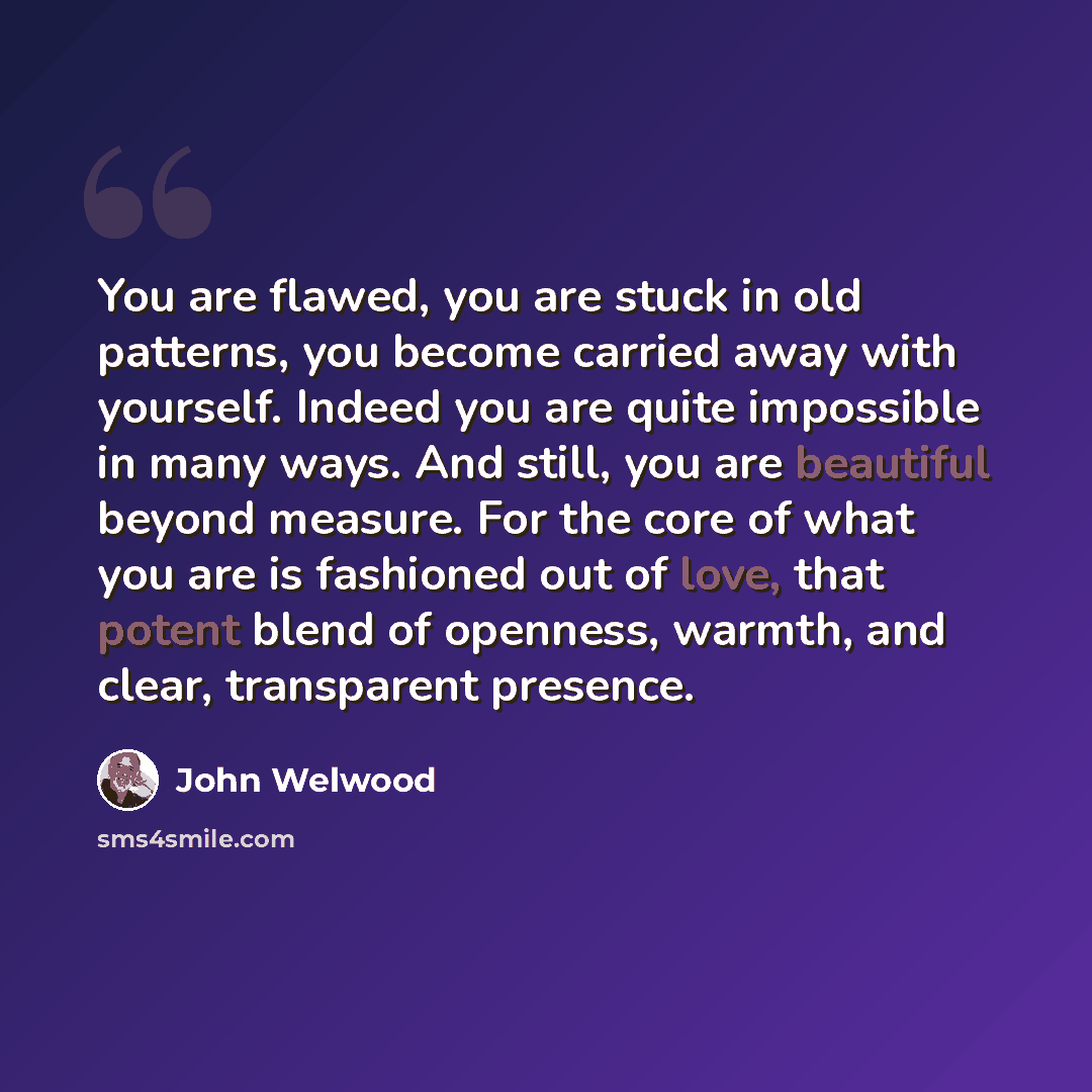 “You are flawed, you are stuck in old patterns, you become carried away with yourself. Indeed you are quite impossible in many ways. And still, you are beautiful beyond measure. For the core of what you are is fashioned out of love, that potent blend of openness, warmth, and clear, transparent…” quote by John Welwood