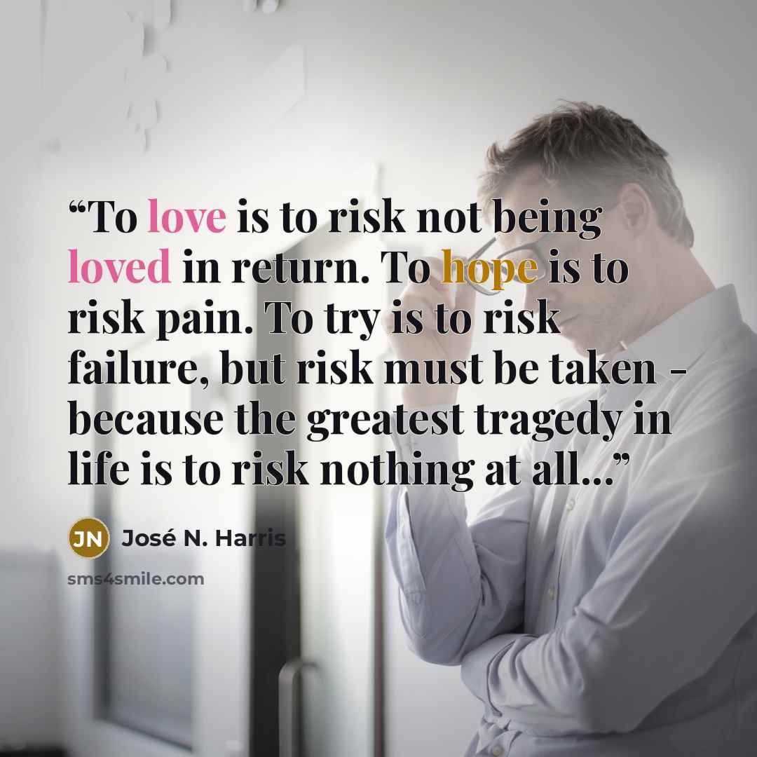 “To love is to risk not being loved in return. To hope is to risk pain. To try is to risk failure, but risk must be taken - because the greatest tragedy in life is to risk nothing at all...” quote by José N. Harris