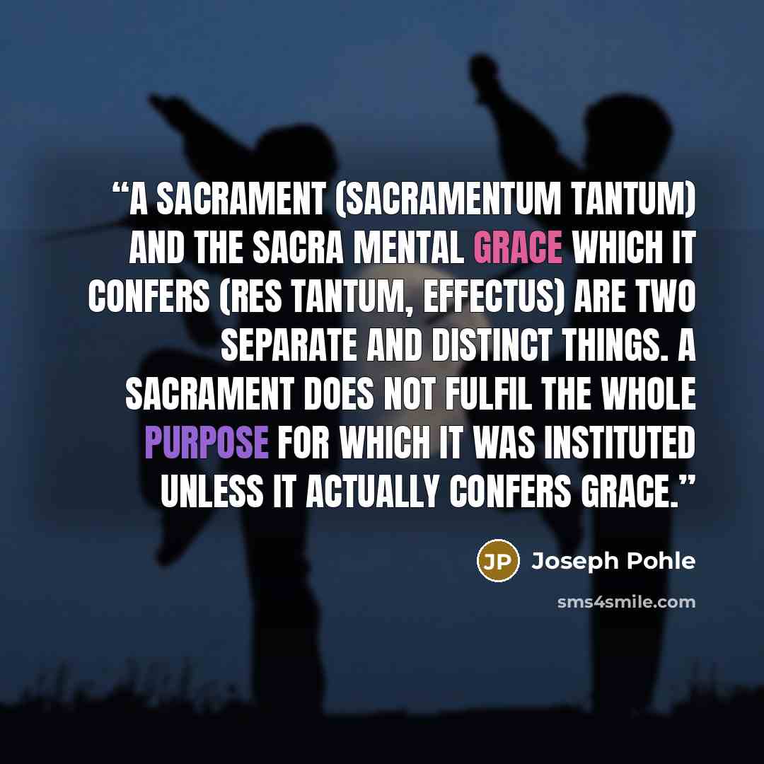 “A Sacrament (sacramentum tantum) and the sacra mental grace which it confers (res tantum, effectus) are two separate and distinct things. A Sacrament does not fulfil the whole purpose for which it was instituted unless it actually confers grace.” quote by Joseph Pohle