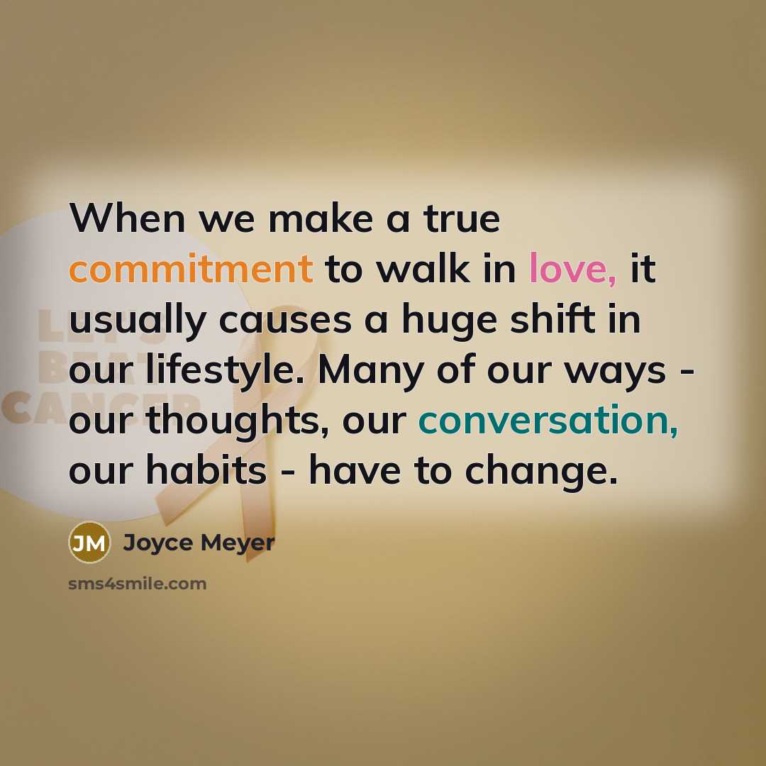 “When we make a true commitment to walk in love, it usually causes a huge shift in our lifestyle. Many of our ways - our thoughts, our conversation, our habits - have to change.” quote by Joyce Meyer