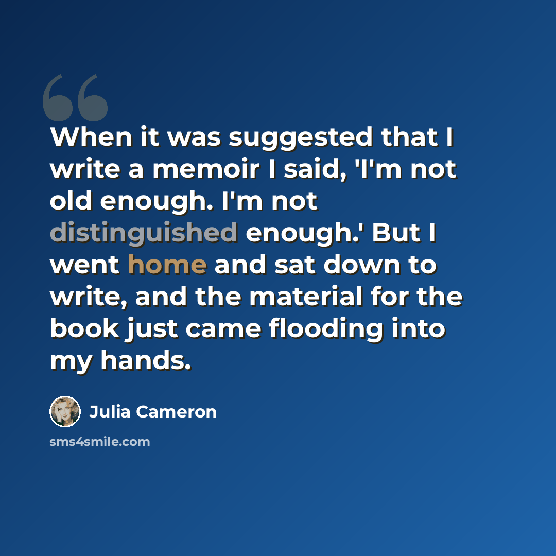 “When it was suggested that I write a memoir I said, 'I'm not old enough. I'm not distinguished enough.' But I went home and sat down to write, and the material for the book just came flooding into my hands.” quote by Julia Cameron