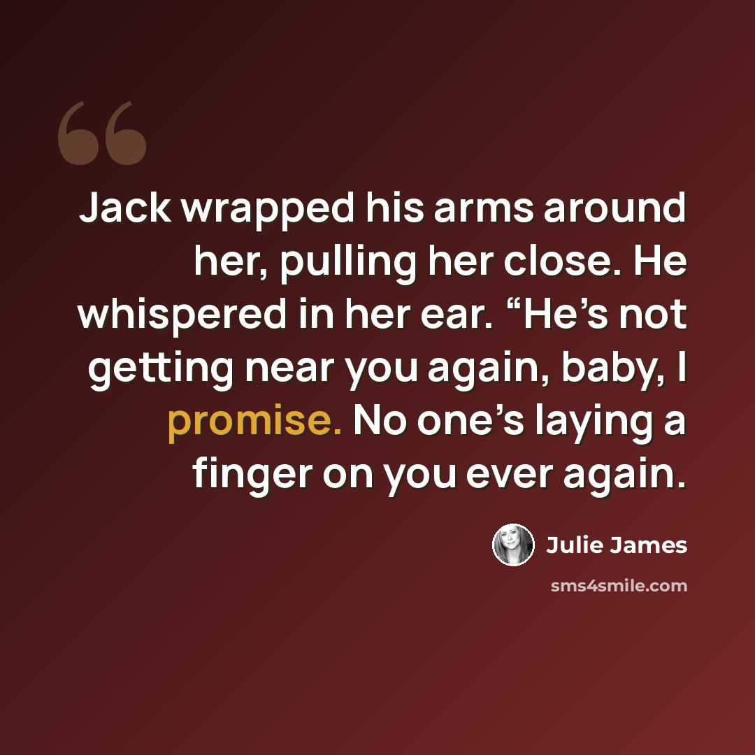 “Jack wrapped his arms around her, pulling her close. He whispered in her ear. “He’s not getting near you again, baby, I promise. No one’s laying a finger on you ever again.” quote by Julie James