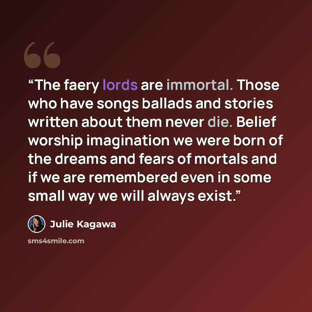 “The faery lords are immortal. Those who have songs ballads and stories written about them never die. Belief worship imagination we were born of the dreams and fears of mortals and if we are remembered even in some small way we will always exist.” quote by Julie Kagawa