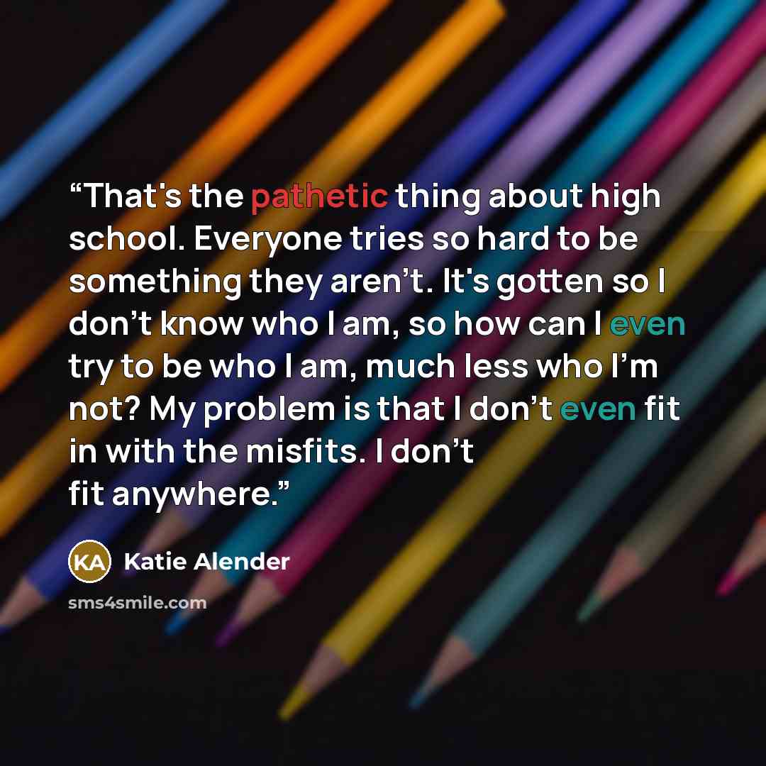 “That's the pathetic thing about high school. Everyone tries so hard to be something they aren't. It's gotten so I don't know who I am, so how can I even try to be who I am, much less who I'm not? My problem is that I don't even fit in with the misfits. I don't fit anywhere.” quote by Katie Alender