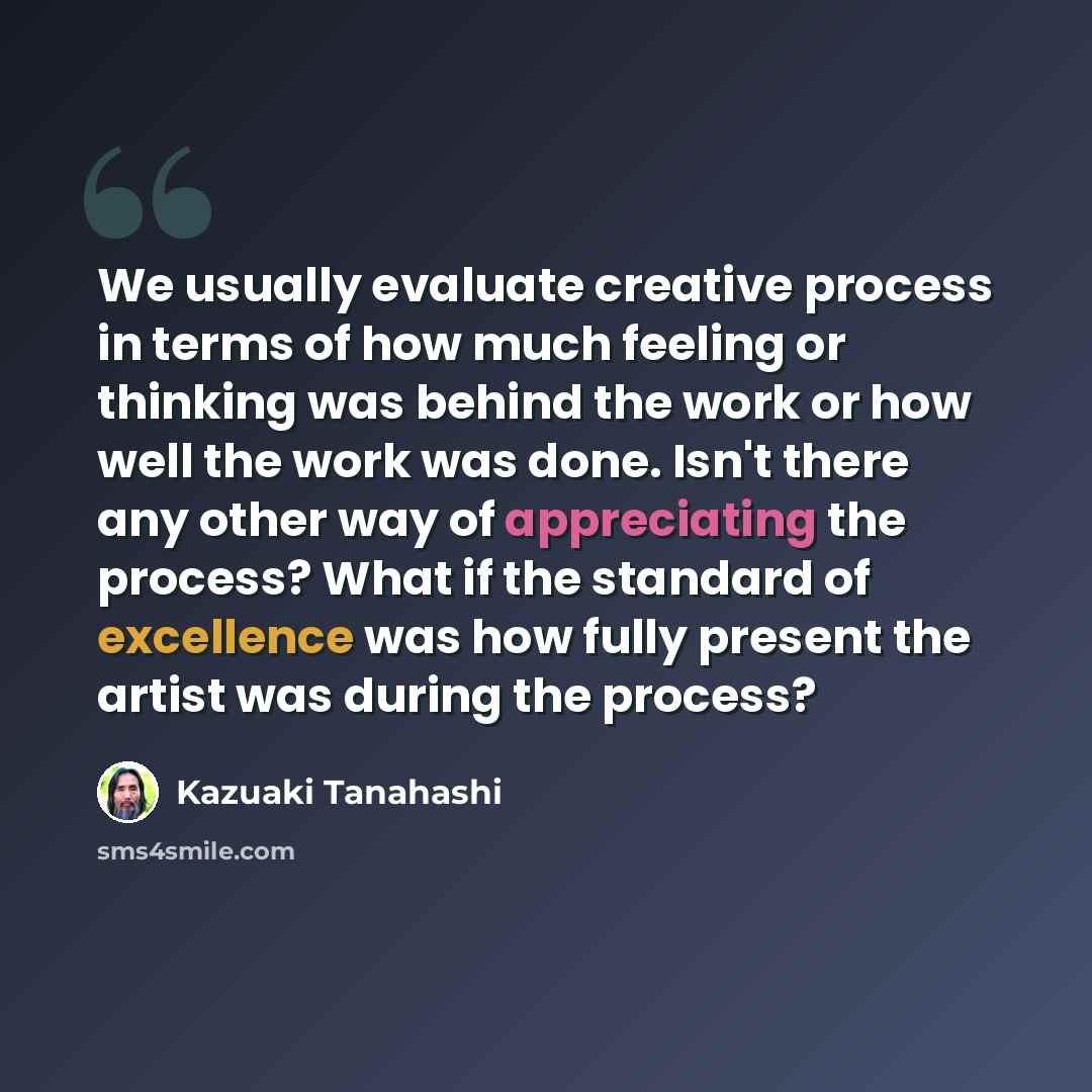 “We usually evaluate creative process in terms of how much feeling or thinking was behind the work or how well the work was done. Isn't there any other way of appreciating the process? What if the standard of excellence was how fully present the artist was during the process?” quote by Kazuaki Tanahashi