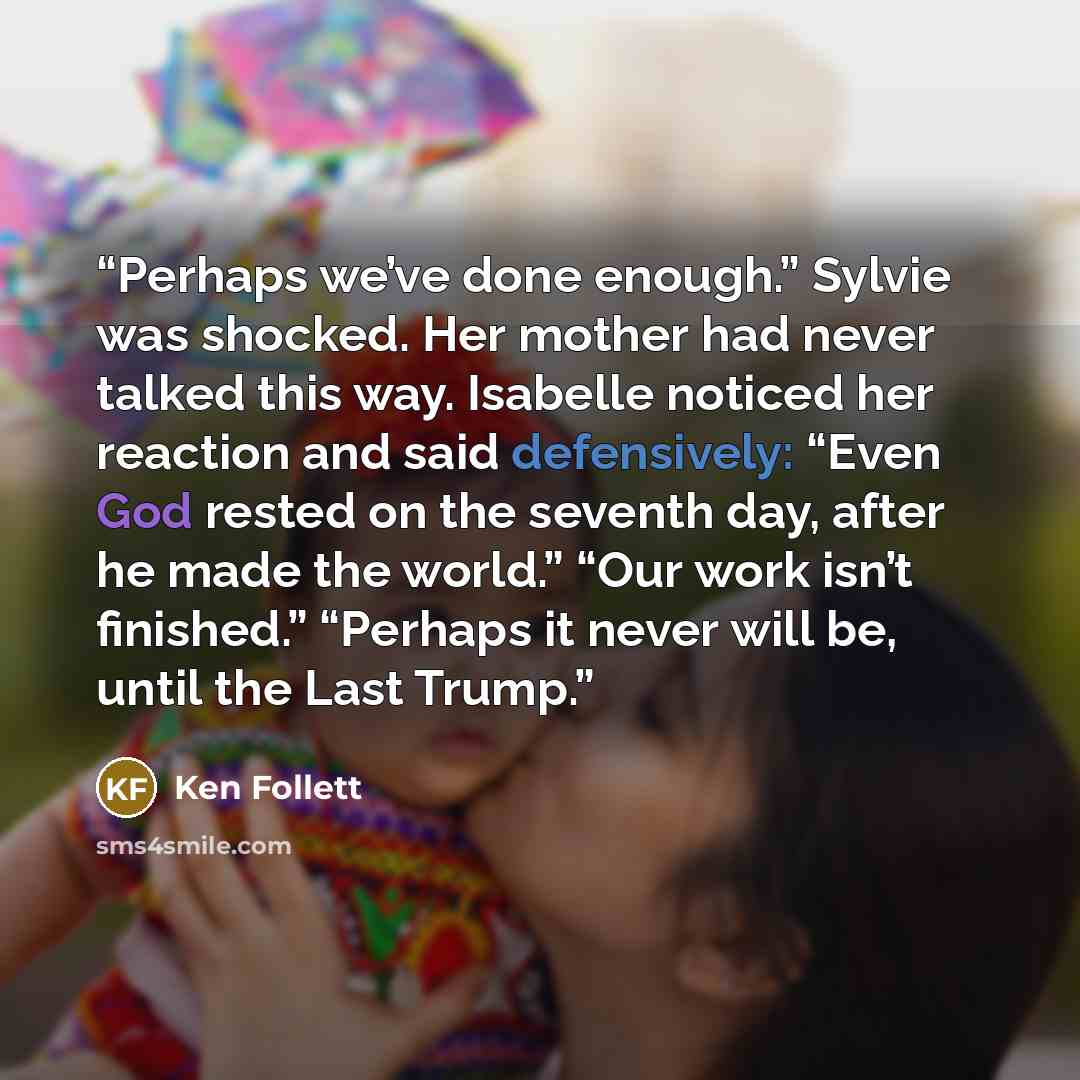 “Perhaps we’ve done enough.” Sylvie was shocked. Her mother had never talked this way. Isabelle noticed her reaction and said defensively: “Even God rested on the seventh day, after he made the world.” “Our work isn’t finished.” “Perhaps it never will be, until the Last Trump.” quote by Ken Follett
