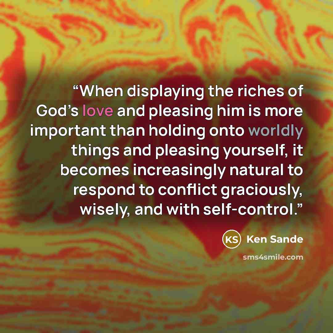 “When displaying the riches of God’s love and pleasing him is more important than holding onto worldly things and pleasing yourself, it becomes increasingly natural to respond to conflict graciously, wisely, and with self-control.” quote by ken sande