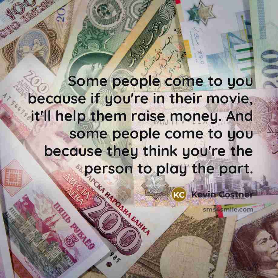 “Some people come to you because if you're in their movie, it'll help them raise money. And some people come to you because they think you're the person to play the part.” quote by Kevin Costner