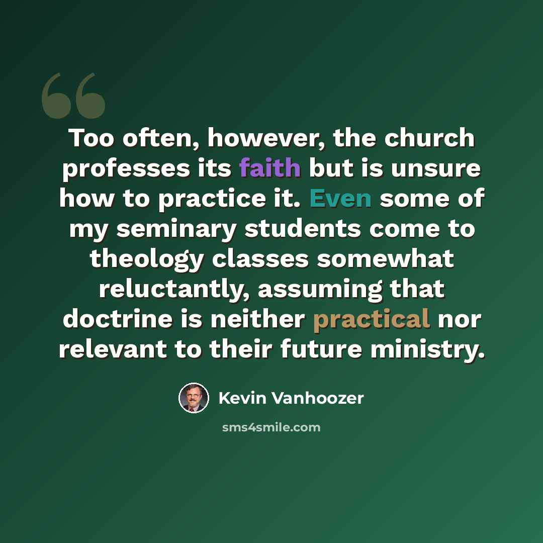 “Too often, however, the church professes its faith but is unsure how to practice it. Even some of my seminary students come to theology classes somewhat reluctantly, assuming that doctrine is neither practical nor relevant to their future ministry.” quote by Kevin Vanhoozer