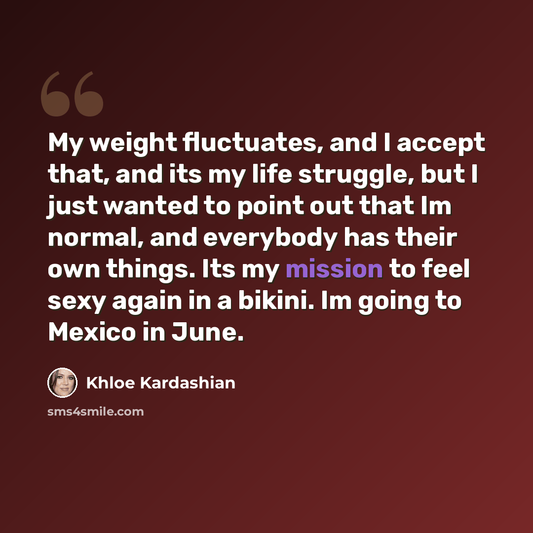 “My weight fluctuates, and I accept that, and its my life struggle, but I just wanted to point out that Im normal, and everybody has their own things. Its my mission to feel sexy again in a bikini. Im going to Mexico in June.” quote by Khloe Kardashian