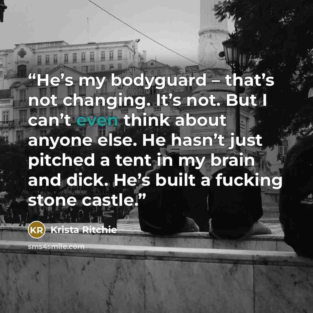 “He’s my bodyguard – that’s not changing. It’s not. But I can’t even think about anyone else. He hasn’t just pitched a tent in my brain and dick. He’s built a fucking stone castle.” quote by Krista Ritchie