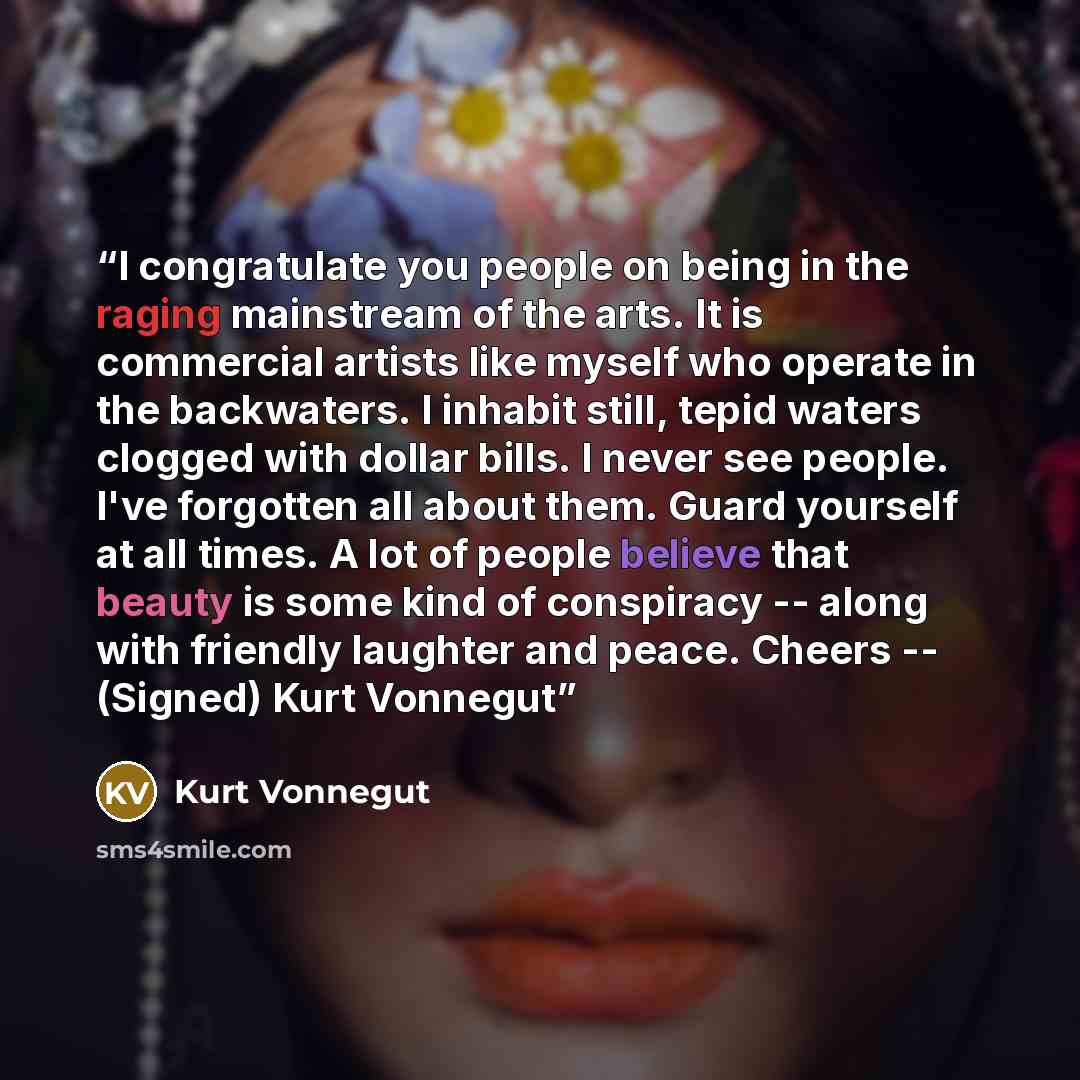 “I congratulate you people on being in the raging mainstream of the arts. It is commercial artists like myself who operate in the backwaters. I inhabit still, tepid waters clogged with dollar bills. I never see people. I've forgotten all about them. Guard yourself at all times. A lot of people…” quote by Kurt Vonnegut