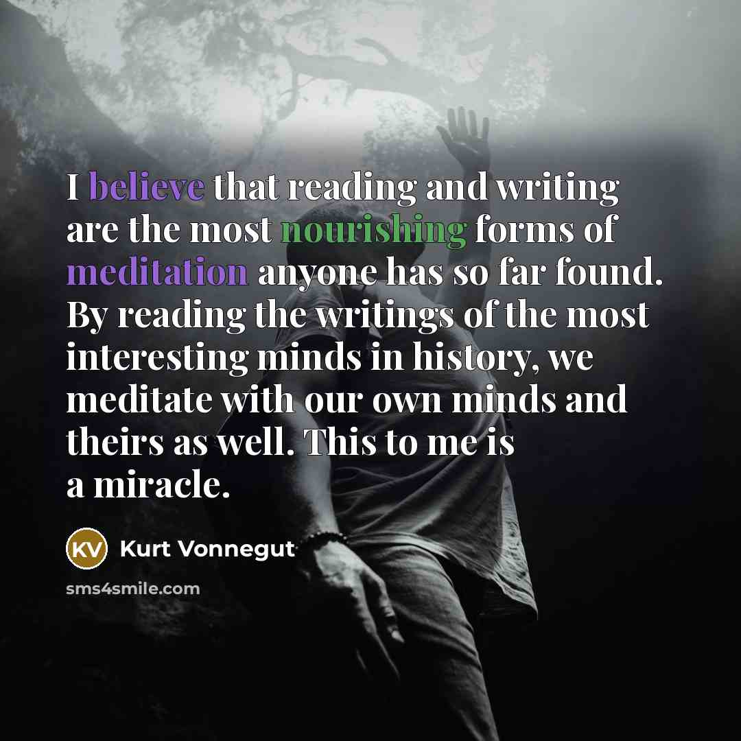 “I believe that reading and writing are the most nourishing forms of meditation anyone has so far found. By reading the writings of the most interesting minds in history, we meditate with our own minds and theirs as well. This to me is a miracle.” quote by Kurt Vonnegut