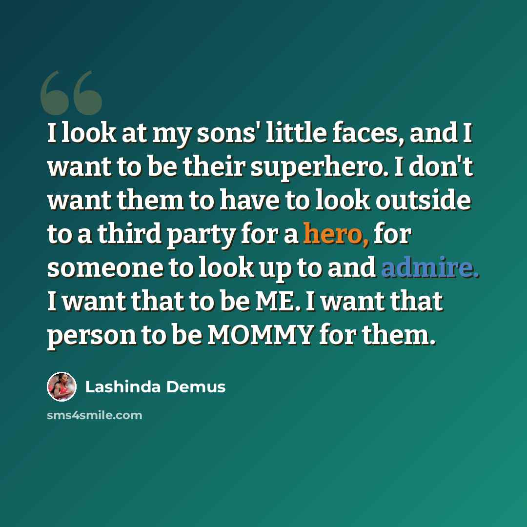 “I look at my sons' little faces, and I want to be their superhero. I don't want them to have to look outside to a third party for a hero, for someone to look up to and admire. I want that to be ME. I want that person to be MOMMY for them.” quote by Lashinda Demus