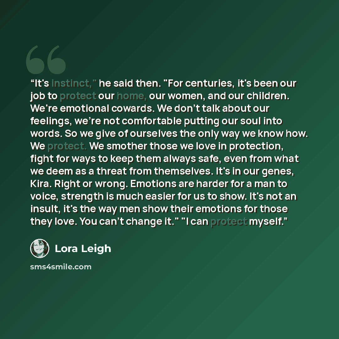 “It's instinct," he said then. "For centuries, it's been our job to protect our home, our women, and our children. We're emotional cowards. We don't talk about our feelings, we're not comfortable putting our soul into words. So we give of ourselves the only way we know how. We protect. We smother…” quote by Lora Leigh