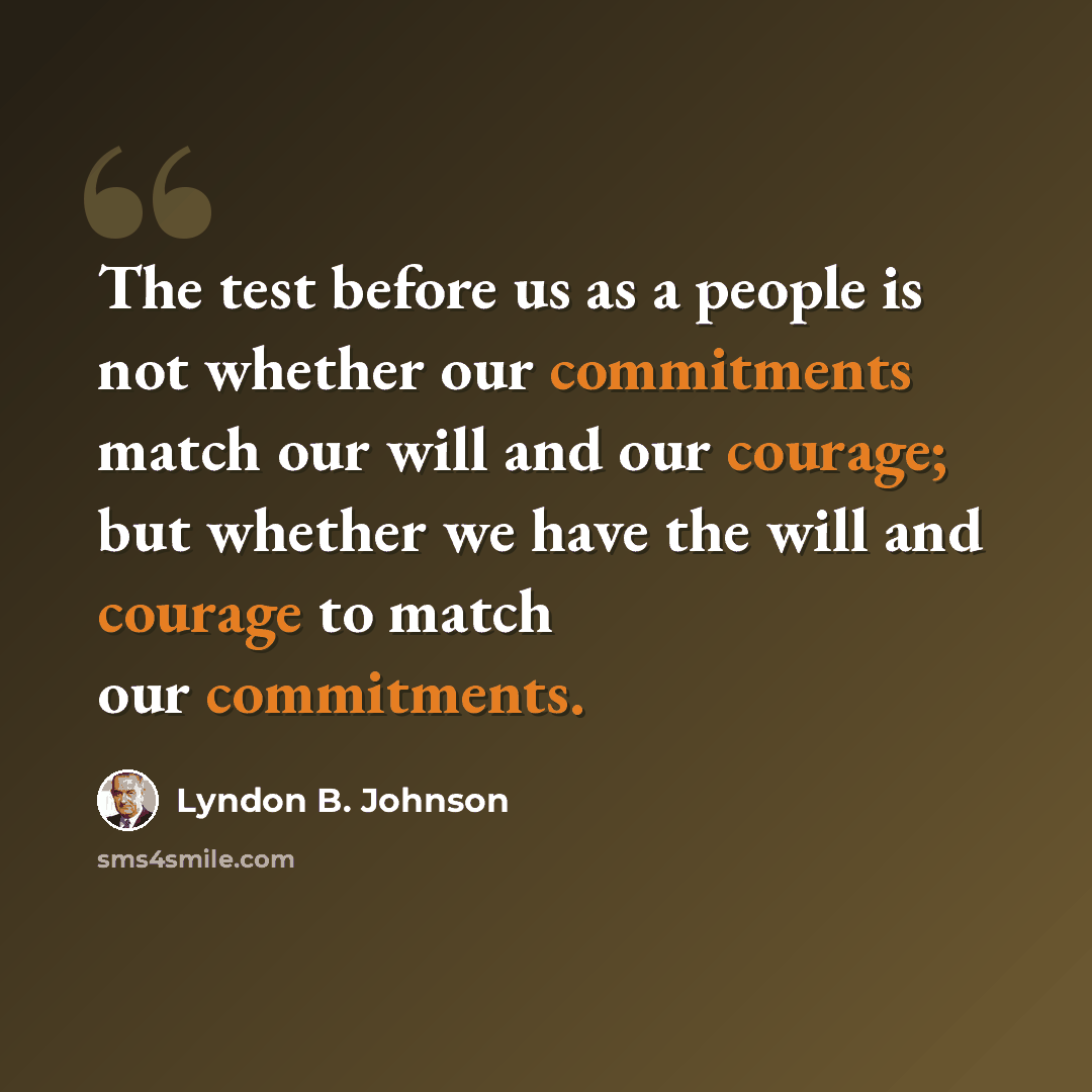 “The test before us as a people is not whether our commitments match our will and our courage; but whether we have the will and courage to match our commitments.” quote by Lyndon B. Johnson