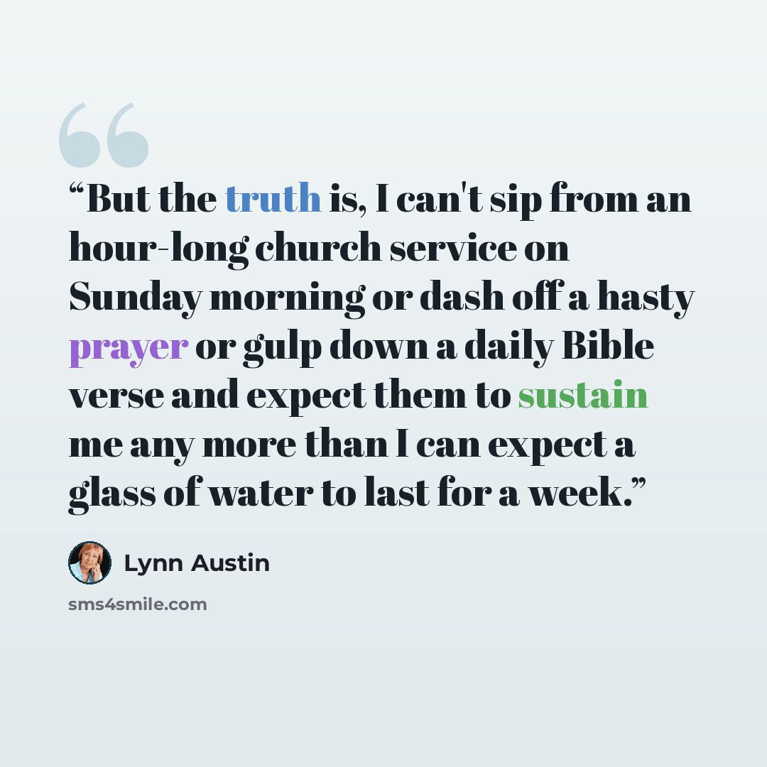 “But the truth is, I can't sip from an hour-long church service on Sunday morning or dash off a hasty prayer or gulp down a daily Bible verse and expect them to sustain me any more than I can expect a glass of water to last for a week.” quote by Lynn Austin