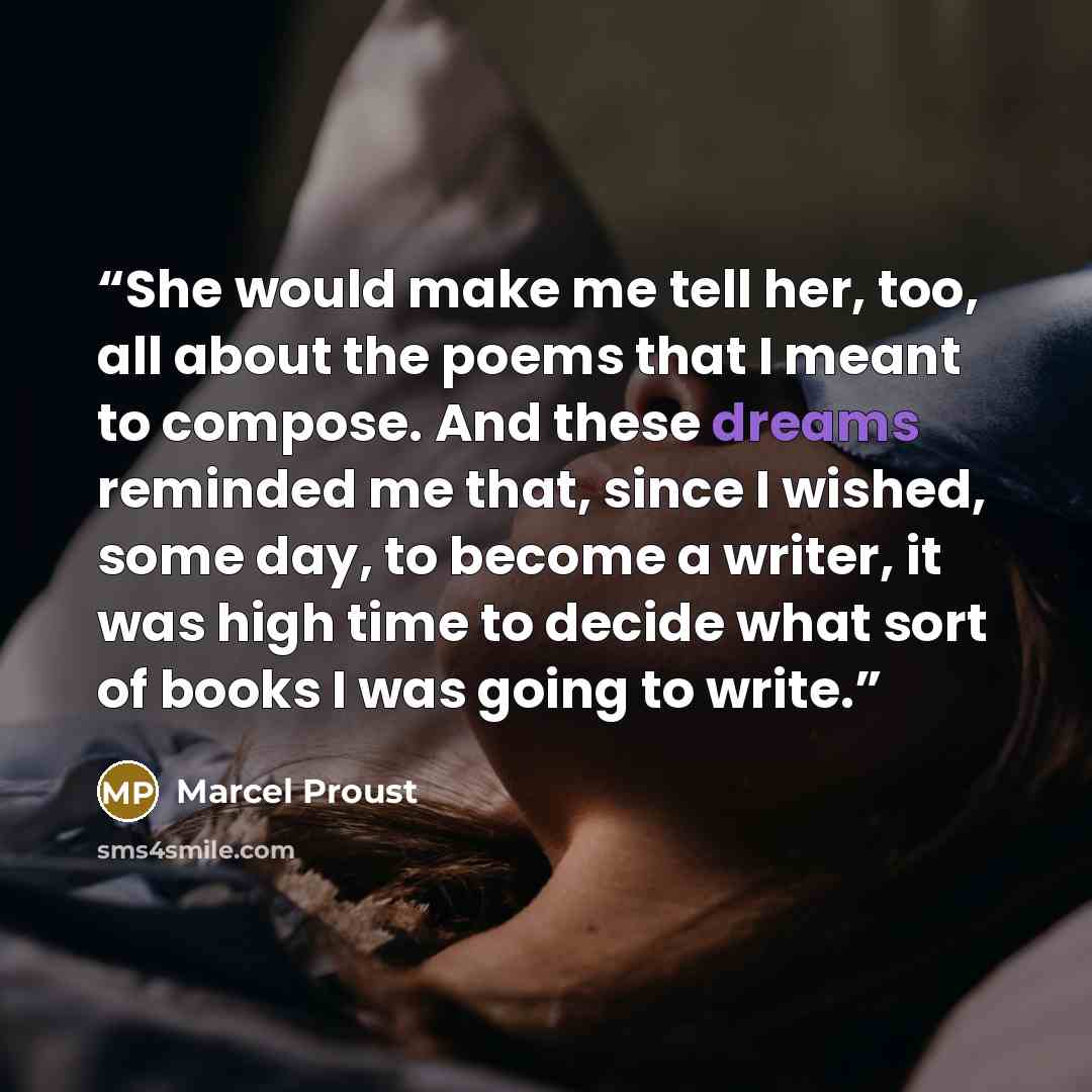 “She would make me tell her, too, all about the poems that I meant to compose. And these dreams reminded me that, since I wished, some day, to become a writer, it was high time to decide what sort of books I was going to write.” quote by Marcel Proust