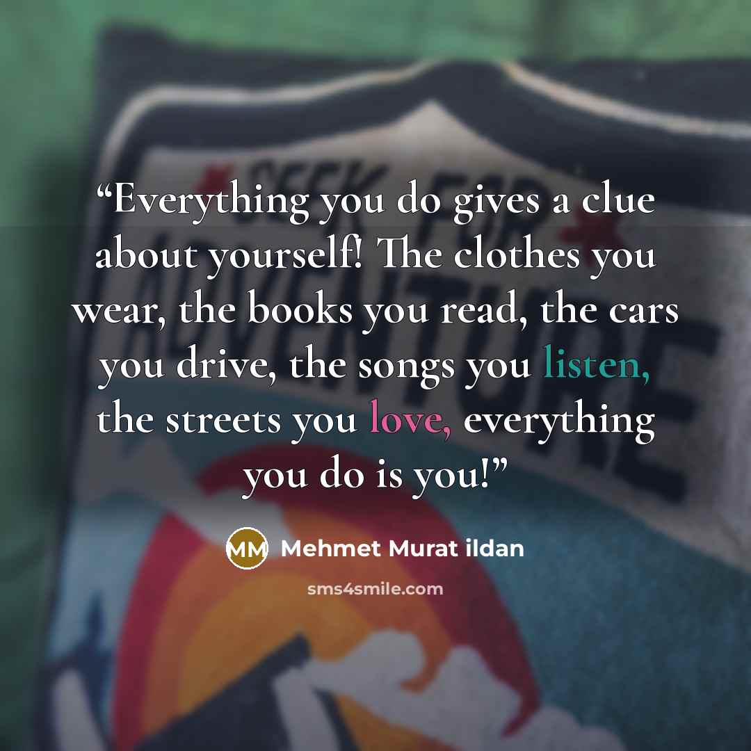 “Everything you do gives a clue about yourself! The clothes you wear, the books you read, the cars you drive, the songs you listen, the streets you love, everything you do is you!” quote by Mehmet Murat ildan