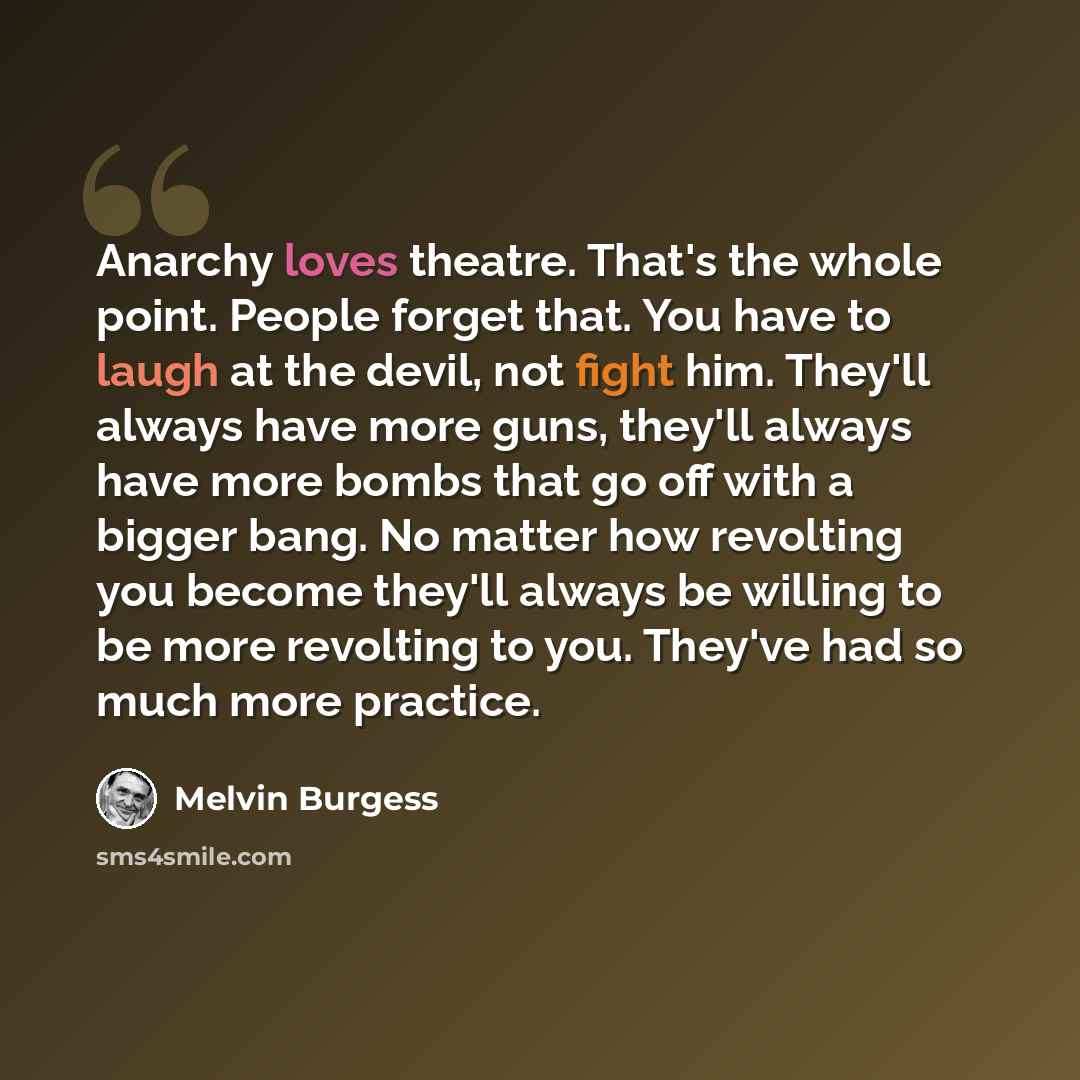 “Anarchy loves theatre. That's the whole point. People forget that. You have to laugh at the devil, not fight him. They'll always have more guns, they'll always have more bombs that go off with a bigger bang. No matter how revolting you become they'll always be willing to be more revolting to you…” quote by Melvin Burgess