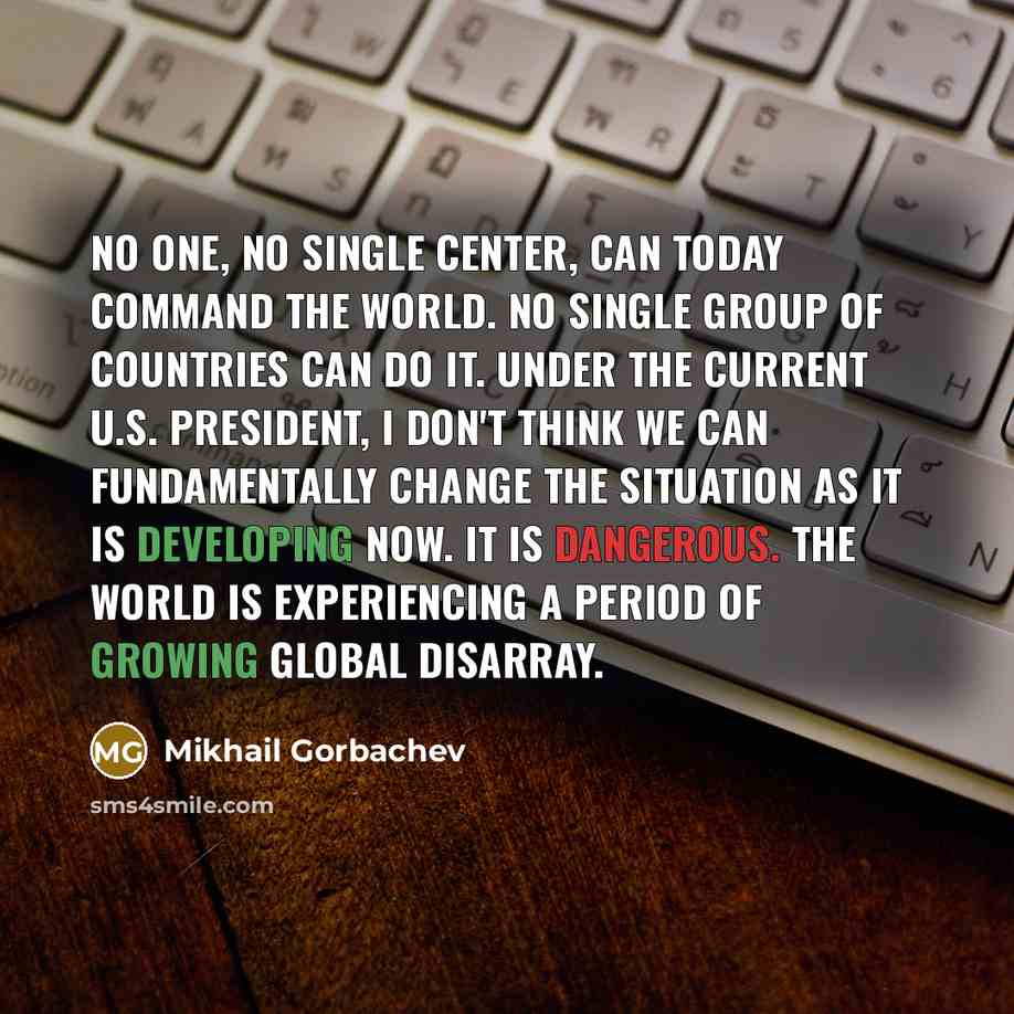 “No one, no single center, can today command the world. No single group of countries can do it. Under the current U.S. president, I don't think we can fundamentally change the situation as it is developing now. It is dangerous. The world is experiencing a period of growing global disarray.” quote by Mikhail Gorbachev