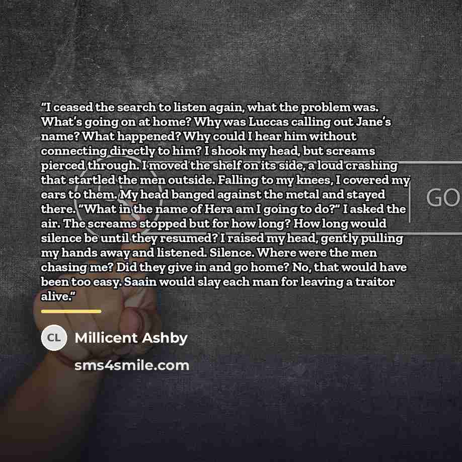 “I ceased the search to listen again, what the problem was. What’s going on at home? Why was Luccas calling out Jane’s name? What happened? Why could I hear him without connecting directly to him? I shook my head, but screams pierced through. I moved the shelf on its side, a loud crashing that…” quote by Millicent Ashby