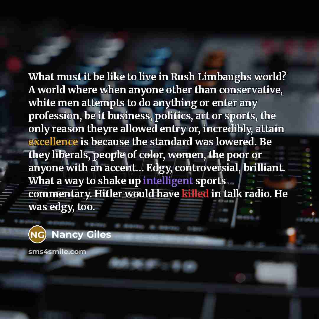 “What must it be like to live in Rush Limbaughs world? A world where when anyone other than conservative, white men attempts to do anything or enter any profession, be it business, politics, art or sports, the only reason theyre allowed entry or, incredibly, attain excellence is because the…” quote by Nancy Giles