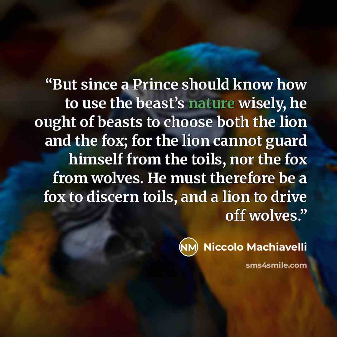 “But since a Prince should know how to use the beast’s nature wisely, he ought of beasts to choose both the lion and the fox; for the lion cannot guard himself from the toils, nor the fox from wolves. He must therefore be a fox to discern toils, and a lion to drive off wolves.” quote by Niccolò Machiavelli