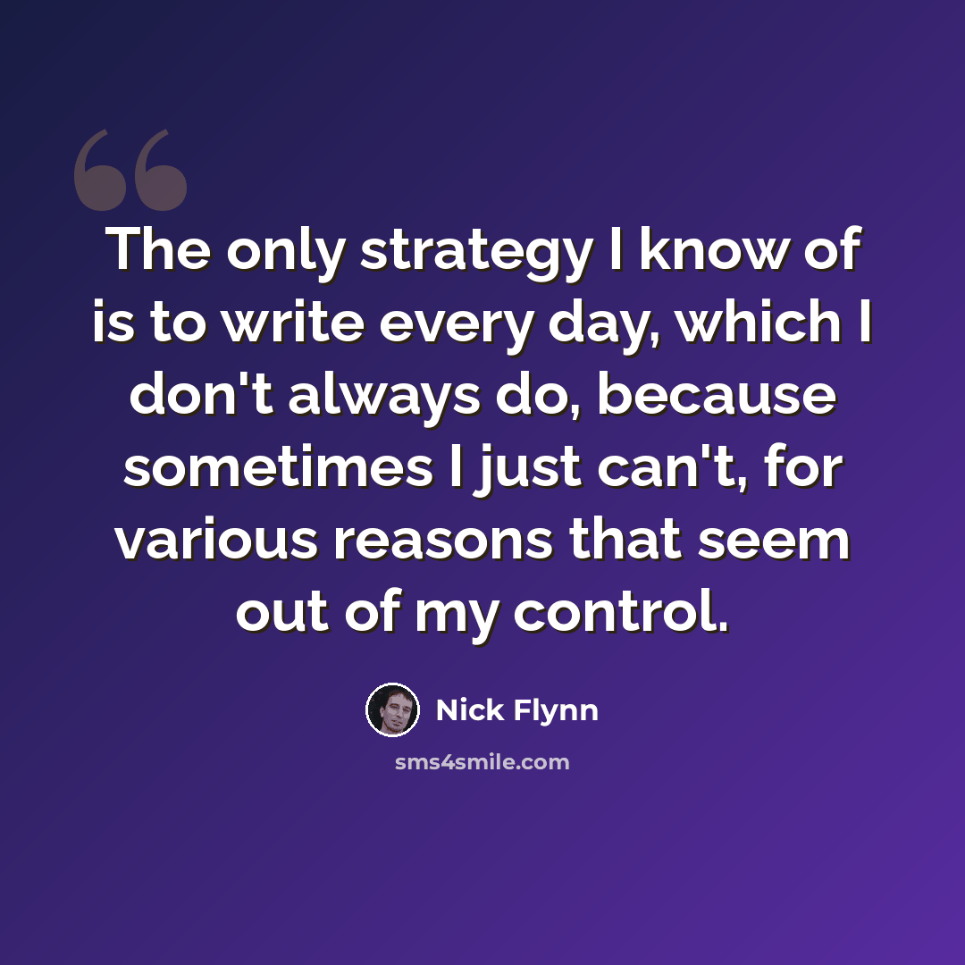“The only strategy I know of is to write every day, which I don't always do, because sometimes I just can't, for various reasons that seem out of my control.” quote by Nick Flynn