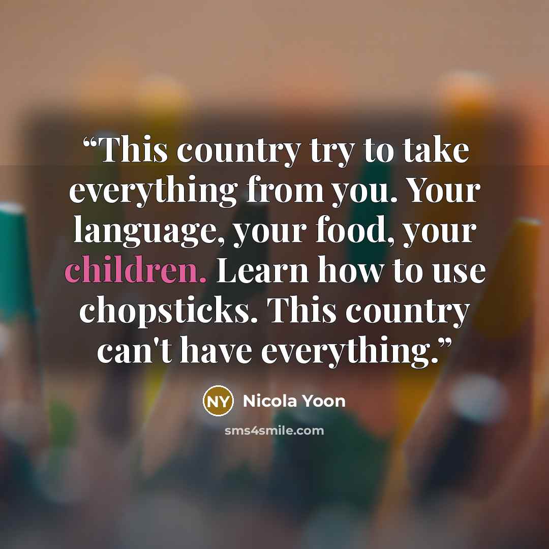 “This country try to take everything from you. Your language, your food, your children. Learn how to use chopsticks. This country can't have everything.” quote by Nicola Yoon