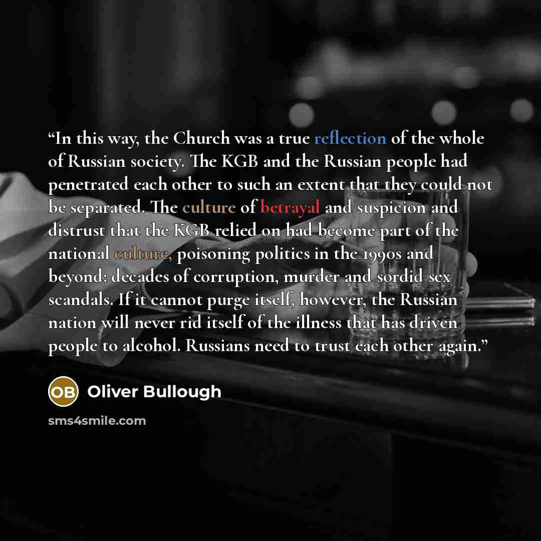 “In this way, the Church was a true reflection of the whole of Russian society. The KGB and the Russian people had penetrated each other to such an extent that they could not be separated. The culture of betrayal and suspicion and distrust that the KGB relied on had become part of the national…” quote by Oliver Bullough
