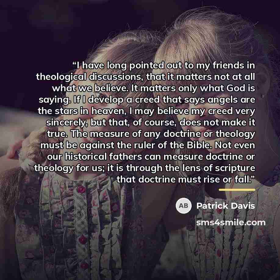 “I have long pointed out to my friends in theological discussions, that it matters not at all what we believe. It matters only what God is saying. If I develop a creed that says angels are the stars in heaven, I may believe my creed very sincerely, but that, of course, does not make it true. The…” quote by Patrick Davis