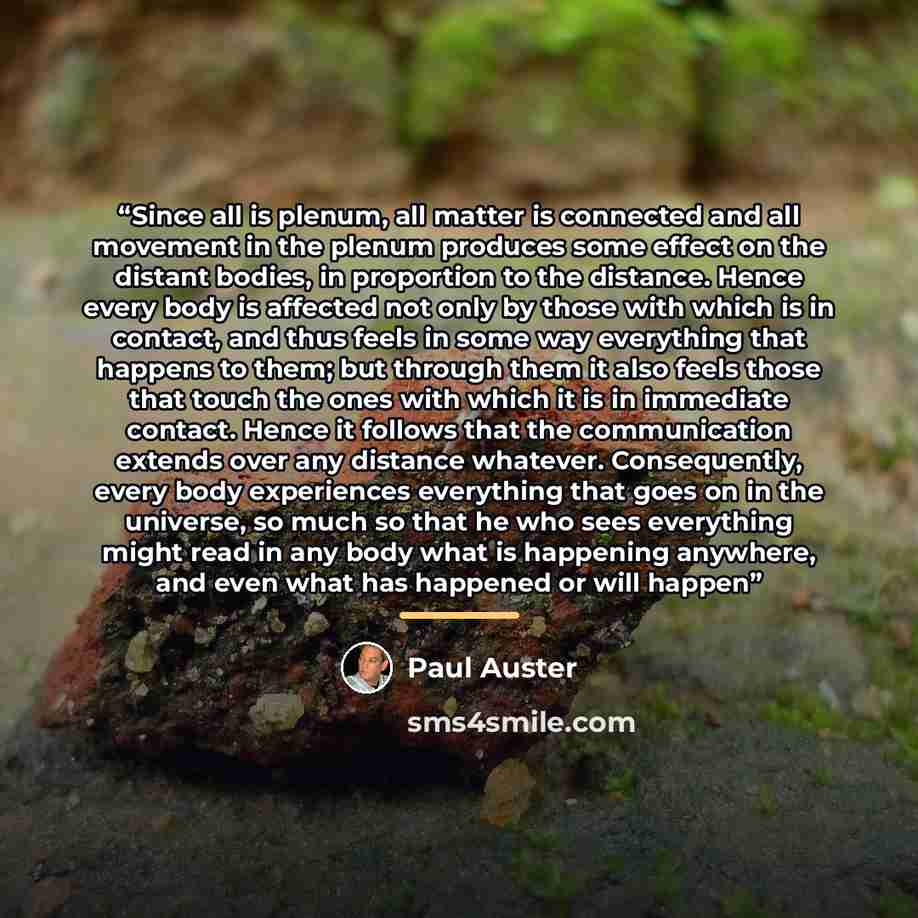 “Since all is plenum, all matter is connected and all movement in the plenum produces some effect on the distant bodies, in proportion to the distance. Hence every body is affected not only by those with which is in contact, and thus feels in some way everything that happens to them; but through…” quote by Paul Auster