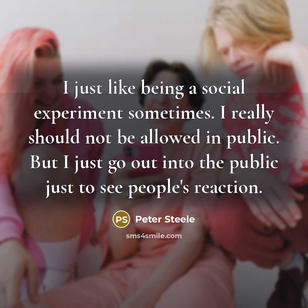“I just like being a social experiment sometimes. I really should not be allowed in public. But I just go out into the public just to see people's reaction.” quote by Peter Steele
