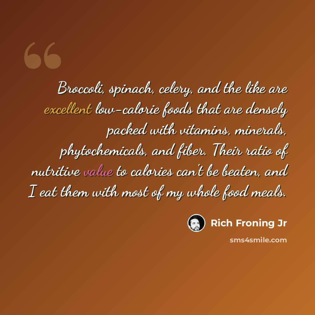 “Broccoli, spinach, celery, and the like are excellent low-calorie foods that are densely packed with vitamins, minerals, phytochemicals, and fiber. Their ratio of nutritive value to calories can't be beaten, and I eat them with most of my whole food meals.” quote by Rich Froning Jr