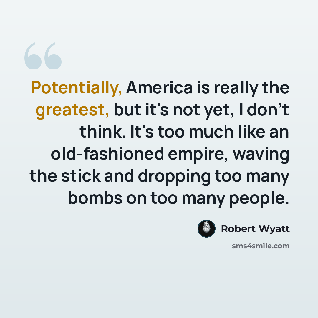 “Potentially, America is really the greatest, but it's not yet, I don't think. It's too much like an old-fashioned empire, waving the stick and dropping too many bombs on too many people.” quote by Robert Wyatt