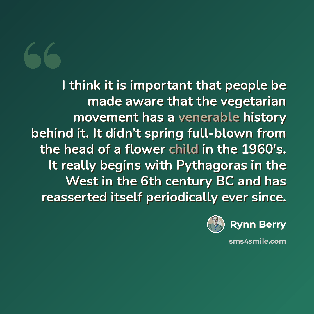 “I think it is important that people be made aware that the vegetarian movement has a venerable history behind it. It didn’t spring full-blown from the head of a flower child in the 1960′s. It really begins with Pythagoras in the West in the 6th century BC and has reasserted itself periodically…” quote by Rynn Berry